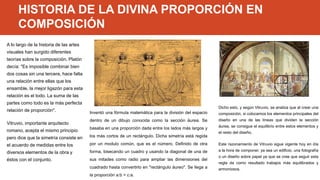 HISTORIA DE LA DIVINA PROPORCIÓN EN
COMPOSICIÓN
A lo largo de la historia de las artes
visuales han surgido diferentes
teorías sobre la composición. Platón
decía: "Es imposible combinar bien
dos cosas sin una tercera, hace falta
una relación entre ellas que los
ensamble, la mejor ligazón para esta
relación es el todo. La suma de las
partes como todo es la más perfecta
relación de proporción".
Vitruvio, importante arquitecto
romano, acepta el mismo principio
pero dice que la simetría consiste en
el acuerdo de medidas entre los
diversos elementos de la obra y
éstos con el conjunto.
Inventó una fórmula matemática para la división del espacio
dentro de un dibujo conocida como la sección áurea. Se
basaba en una proporción dada entre los lados más largos y
los más cortos de un rectángulo. Dicha simetría está regida
por un modulo común, que es el número. Definido de otra
forma, bisecando un cuadro y usando la diagonal de una de
sus mitades como radio para ampliar las dimensiones del
cuadrado hasta convertirlo en "rectángulo áureo". Se llega a
la proporción a:b = c:a.
Dicho esto, y según Vitruvio, se analiza que al crear una
composición, si colocamos los elementos principales del
diseño en una de las líneas que dividen la sección
áurea, se consigue el equilibrio entre estos elementos y
el resto del diseño.
Este razonamiento de Vitruvio sigue vigente hoy en día
a la hora de componer, ya sea un edificio, una fotografía
o un diseño sobre papel ya que se cree que seguir esta
regla da como resultado trabajos más equilibrados y
armoniosos.
 