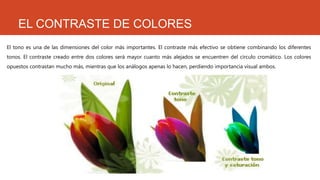 EL CONTRASTE DE COLORES
El tono es una de las dimensiones del color más importantes. El contraste más efectivo se obtiene combinando los diferentes
tonos. El contraste creado entre dos colores será mayor cuanto más alejados se encuentren del círculo cromático. Los colores
opuestos contrastan mucho más, mientras que los análogos apenas lo hacen, perdiendo importancia visual ambos.
 