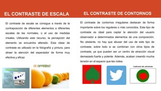 EL CONTRASTE DE ESCALA
El contraste de escala se consigue a través de la
contraposición de diferentes elementos a diferentes
escalas de las normales, o el uso de medidas
irreales. Utilizando este recurso, la percepción del
elemento se encuentra alterado. Esta clase de
contraste es utilizado en la fotografía y pintura, para
atraer la atención del espectador de forma muy
efectiva y eficaz
EL CONTRASTE DE CONTORNOS
El contraste de contornos irregulares destacan de forma
importante sobre los regulares o más conocidos. Este tipo de
contraste es ideal para captar la atención del usuario
observador a determinados elementos de una composición.
No obstante, no hay que abusar del uso de este tipo de
contraste, sobre todo si se combinan con otros tipos de
contraste, ya que pueden ser un centro de atracción visual
demasiado fuerte y potente. Además, acaban creando mucha
tensión en el espacio que les rodea.
 