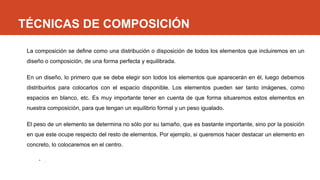 TÉCNICAS DE COMPOSICIÓN
La composición se define como una distribución o disposición de todos los elementos que incluiremos en un
diseño o composición, de una forma perfecta y equilibrada.
En un diseño, lo primero que se debe elegir son todos los elementos que aparecerán en él, luego debemos
distribuirlos para colocarlos con el espacio disponible. Los elementos pueden ser tanto imágenes, como
espacios en blanco, etc. Es muy importante tener en cuenta de que forma situaremos estos elementos en
nuestra composición, para que tengan un equilibrio formal y un peso igualado.
El peso de un elemento se determina no sólo por su tamaño, que es bastante importante, sino por la posición
en que este ocupe respecto del resto de elementos. Por ejemplo, si queremos hacer destacar un elemento en
concreto, lo colocaremos en el centro.
• .
 