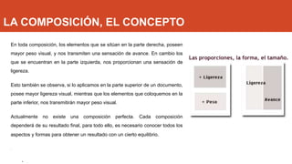 LA COMPOSICIÓN, EL CONCEPTO
En toda composición, los elementos que se sitúan en la parte derecha, poseen
mayor peso visual, y nos transmiten una sensación de avance. En cambio los
que se encuentran en la parte izquierda, nos proporcionan una sensación de
ligereza.
Esto también se observa, si lo aplicamos en la parte superior de un documento,
posee mayor ligereza visual, mientras que los elementos que coloquemos en la
parte inferior, nos transmitirán mayor peso visual.
Actualmente no existe una composición perfecta. Cada composición
dependerá de su resultado final, para todo ello, es necesario conocer todos los
aspectos y formas para obtener un resultado con un cierto equilibrio.
.
• .
Las proporciones, la forma, el tamaño.
 