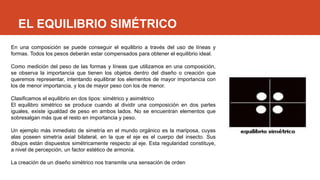 EL EQUILIBRIO SIMÉTRICO
En una composición se puede conseguir el equilibrio a través del uso de líneas y
formas. Todos los pesos deberán estar compensados para obtener el equilibrio ideal.
Como medición del peso de las formas y líneas que utilizamos en una composición,
se observa la importancia que tienen los objetos dentro del diseño o creación que
queremos representar, intentando equilibrar los elementos de mayor importancia con
los de menor importancia, y los de mayor peso con los de menor.
Clasificamos el equilibrio en dos tipos: simétrico y asimétrico
El equilibro simétrico se produce cuando al dividir una composición en dos partes
iguales, existe igualdad de peso en ambos lados. No se encuentran elementos que
sobresalgan más que el resto en importancia y peso.
Un ejemplo más inmediato de simetría en el mundo orgánico es la mariposa, cuyas
alas poseen simetría axial bilateral, en la que el eje es el cuerpo del insecto. Sus
dibujos están dispuestos simétricamente respecto al eje. Esta regularidad constituye,
a nivel de percepción, un factor estético de armonía.
La creación de un diseño simétrico nos transmite una sensación de orden.
 