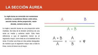LA SECCIÓN ÁUREA
La regla áurea es conocida con numerosos
nombres. La podemos llamar, entre otros,
sección áurea, divina proporción, razón
dorada, número áureo, etc.
La regla o sección áurea es una proporción entre
medidas. Se trata de la división armónica de una
recta en media y extrema razón. Esto hace
referencia a que el segmento menor es al
segmento mayor, como éste es a la totalidad de la
recta. O cortar una línea en dos partes desiguales
de manera que el segmento mayor sea a toda la
línea, como el menor es al mayor.
 