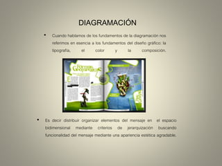 DIAGRAMACIÓN
• Cuando hablamos de los fundamentos de la diagramación nos
referimos en esencia a los fundamentos del diseño gráfico: la
tipografía, el color y la composición.
• Es decir distribuir organizar elementos del mensaje en el espacio
bidimensional mediante criterios de jerarquización buscando
funcionalidad del mensaje mediante una apariencia estética agradable.
 