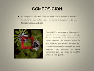 COMPOSICIÓN
• La composición se define como una distribución o disposición de todos
los elementos que incluiremos en un diseño o composición, de una
forma perfecta y equilibrada.
En un diseño, lo primero que se debe elegir son
todos los elementos que aparecerán en él, luego
debemos distribuirlos para colocarlos con el
espacio disponible. Los elementos pueden ser
tanto imágenes, como espacios en blanco, etc.
Es muy importante tener en cuenta de que forma
situaremos estos elementos en nuestra
composición, para que tengan un equilibrio
formal y un peso igualado.
 