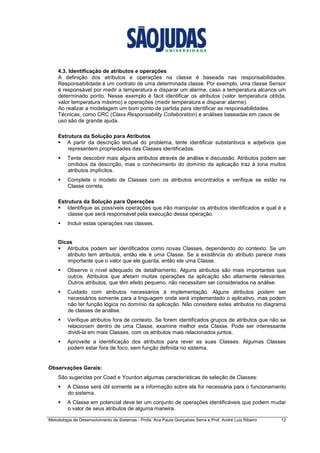 Metodologia de Desenvolvimento de Sistemas - Profa. Ana Paula Gonçalves Serra e Prof. André Luiz Ribeiro 12
4.3. Identificação de atributos e operações
A definição dos atributos e operações na classe é baseada nas responsabilidades.
Responsabilidade é um contrato de uma determinada classe. Por exemplo, uma classe Sensor
é responsável por medir a temperatura e disparar um alarme, caso a temperatura alcance um
determinado ponto. Nesse exemplo é fácil identificar os atributos (valor temperatura obtida,
valor temperatura máximo) e operações (medir temperatura e disparar alarme).
Ao realizar a modelagem um bom ponto de partida para identificar as responsabilidades.
Técnicas, como CRC (Class Responsability Collaboration) e análises baseadas em casos de
uso são de grande ajuda.
Estrutura da Solução para Atributos
A partir da descrição textual do problema, tente identificar substantivos e adjetivos que
representem propriedades das Classes identificadas.
Tente descobrir mais alguns atributos através de análise e discussão. Atributos podem ser
omitidos da descrição, mas o conhecimento do domínio da aplicação traz à tona muitos
atributos implícitos.
Complete o modelo de Classes com os atributos encontrados e verifique se estão na
Classe correta.
Estrutura da Solução para Operações
Identifique as possíveis operações que irão manipular os atributos identificados e qual é a
classe que será responsável pela execução dessa operação.
Incluir estas operações nas classes.
Dicas
Atributos podem ser identificados como novas Classes, dependendo do contexto. Se um
atributo tem atributos, então ele é uma Classe. Se a existência do atributo parece mais
importante que o valor que ele guarda, então ele uma Classe.
Observe o nível adequado de detalhamento. Alguns atributos são mais importantes que
outros. Atributos que afetam muitas operações da aplicação são altamente relevantes.
Outros atributos, que têm efeito pequeno, não necessitam ser considerados na análise.
Cuidado com atributos necessários à implementação. Alguns atributos podem ser
necessários somente para a linguagem onde será implementado o aplicativo, mas podem
não ter função lógica no domínio da aplicação. Não considere estes atributos no diagrama
de classes de análise.
Verifique atributos fora de contexto. Se forem identificados grupos de atributos que não se
relacionam dentro de uma Classe, examine melhor esta Classe. Pode ser interessante
dividi-la em mais Classes, com os atributos mais relacionados juntos.
Aproveite a identificação dos atributos para rever as suas Classes. Algumas Classes
podem estar fora de foco, sem função definida no sistema.
Observações Gerais:
São sugeridas por Coad e Yourdon algumas características de seleção de Classes:
A Classe será útil somente se a informação sobre ela for necessária para o funcionamento
do sistema.
A Classe em potencial deve ter um conjunto de operações identificáveis que podem mudar
o valor de seus atributos de alguma maneira.
 