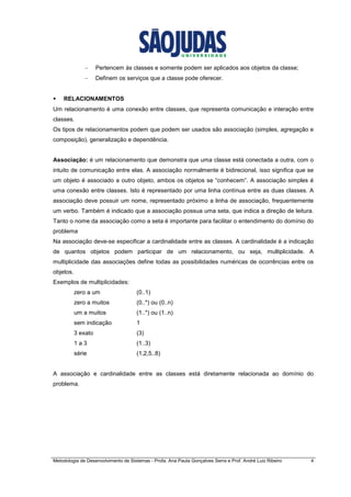 Metodologia de Desenvolvimento de Sistemas - Profa. Ana Paula Gonçalves Serra e Prof. André Luiz Ribeiro 4
– Pertencem às classes e somente podem ser aplicados aos objetos da classe;
– Definem os serviços que a classe pode oferecer.
RELACIONAMENTOS
Um relacionamento é uma conexão entre classes, que representa comunicação e interação entre
classes.
Os tipos de relacionamentos podem que podem ser usados são associação (simples, agregação e
composição), generalização e dependência.
Associação: é um relacionamento que demonstra que uma classe está conectada a outra, com o
intuito de comunicação entre elas. A associação normalmente é bidirecional, isso significa que se
um objeto é associado a outro objeto, ambos os objetos se “conhecem”. A associação simples é
uma conexão entre classes. Isto é representado por uma linha contínua entre as duas classes. A
associação deve possuir um nome, representado próximo a linha de associação, frequentemente
um verbo. Também é indicado que a associação possua uma seta, que indica a direção de leitura.
Tanto o nome da associação como a seta é importante para facilitar o entendimento do domínio do
problema
Na associação deve-se especificar a cardinalidade entre as classes. A cardinalidade é a indicação
de quantos objetos podem participar de um relacionamento, ou seja, multiplicidade. A
multiplicidade das associações define todas as possibilidades numéricas de ocorrências entre os
objetos.
Exemplos de multiplicidades:
zero a um (0..1)
zero a muitos (0..*) ou (0..n)
um a muitos (1..*) ou (1..n)
sem indicação 1
3 exato (3)
1 a 3 (1..3)
série (1,2,5..8)
A associação e cardinalidade entre as classes está diretamente relacionada ao domínio do
problema.
 