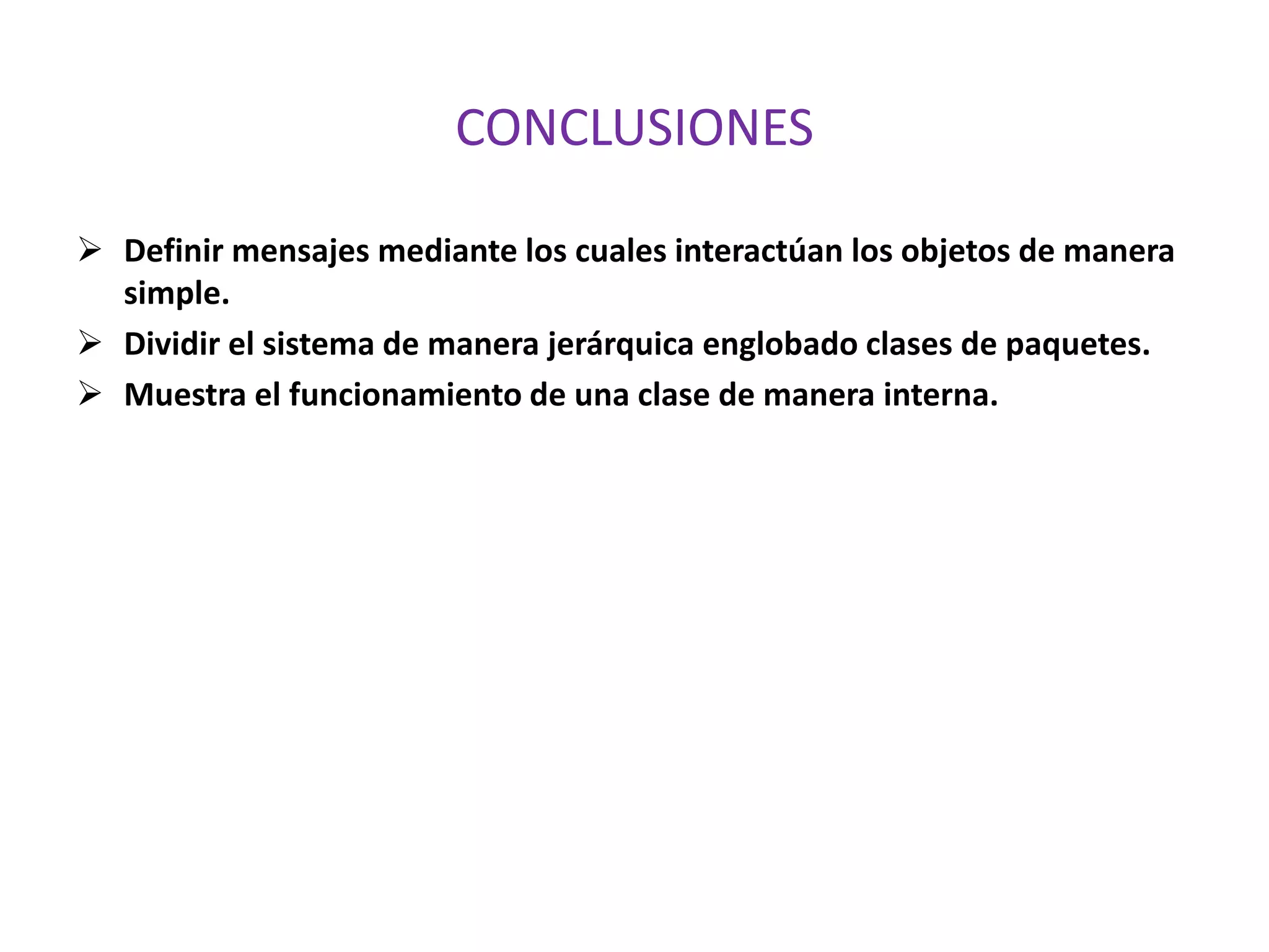 CONCLUSIONES
 Definir mensajes mediante los cuales interactúan los objetos de manera
simple.
 Dividir el sistema de manera jerárquica englobado clases de paquetes.
 Muestra el funcionamiento de una clase de manera interna.
 