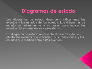 Diagramas de estadoLos diagramas de estado describen gráficamente los eventos y los estados de los objetos. Los diagramas de estado son útiles, entre otras cosas, para indicar los eventos del sistema en los casos de uso.Un diagrama de estado representa el ciclo de vida de un objeto: los eventos que le ocurren, sus transiciones, y los estados que median entre estos eventos.