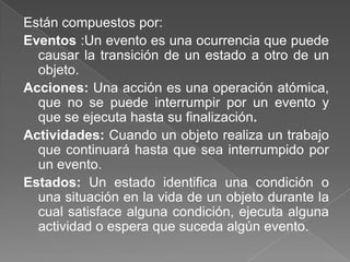 Están compuestos por:Eventos :Un evento es una ocurrencia que puede causar la transición de un estado a otro de un objeto.Acciones: Una acción es una operación atómica, que no se puede interrumpir por un evento y que se ejecuta hasta su finalización.Actividades: Cuando un objeto realiza un trabajo que continuará hasta que sea interrumpido por un evento. Estados: Un estado identifica una condición o una situación en la vida de un objeto durante la  cual satisface alguna condición, ejecuta alguna actividad o espera que suceda algún evento.
