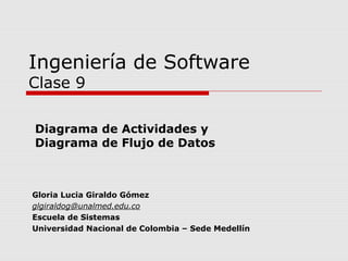 Ingeniería de Software
Clase 9

Diagrama de Actividades y
Diagrama de Flujo de Datos



Gloria Lucia Giraldo Gómez
glgiraldog@unalmed.edu.co
Escuela de Sistemas
Universidad Nacional de Colombia – Sede Medellín
 