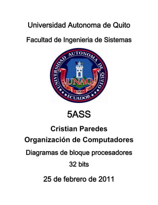 Universidad Autonoma de Quito<br />Facultad de Ingenieria de Sistemas<br />5ASS<br />Cristian Paredes<br />Organización de Computadores<br />Diagramas de bloque procesadores 32 bits<br />25 de febrero de 2011<br />ARQUITECTURA COMPUTACIONAL<br />Acerca de arquitectura de computadores<br />Una característica fundamental de una maquina digital, es que esta necesita una excitación para ejecutar una serie de pasos predeterminados, tiene una función especifica.<br />En un computador, la respuesta se puede programar, esto es, explora algunas instrucciones y datos (programa) y de acuerdo  a esto (ejecuta). Su función es flexible y depende del programa almacenado en memoria.<br />De la diversidad de computadores que existe se distinguen algunos bloques funcionales típicos.<br />Se estudiaran algunos de estos bloques para entender como se construye una estructura flexible como una computadora.<br />Estructura funcional<br />En la figura se muestra una estructura típica de un computador clásico del tipo V. Neumann. El concepto de computador de programa almacenado se establece con el proyecto EDVAC (Electronic Discrete Variable Automatic Computer), 1945 (John Von Neumann, J. Presper Ecker, John Mauchly<br />66230542227500<br />3829057175500<br />El avance tecnológico, particularmente el desarrollo de tecnología de compuertas con control de impedancia, 3er. estado, ha modificado la estructura centralizada por un esquema mas distribuido.<br />10858518034000<br />Es importante resaltar que en todas estas representaciones se puede constatar que todos los computadores tienen la misma forma de operar. Una diferencia es la incorporación de buses en las arquitecturas actuales, lo que ha permitido el desarrollo de cada unidad funcional por separado.<br />Algunos de los elementos funcionales:<br />Unidades de entrada y salida<br />Unidad de memoria<br />Unidad aritmética lógica<br />Unidad de control <br />Buses: dirección, dato, control, I/O<br />Estos elementos se articulan de acuerdo a las características de los procesadores. Se presenta un diagrama de bloques de una estructura genérica de un procesador en que aparecen representados los distintos elementos que lo constituyen. Esta dividido en una sección de datos y una de control. La estructura de los buses se considera que es de tipo multiplexado entre memoria e I/O.<br />La sección de datos: registros de dirección, contador de programa, ALU, registros varios.<br />La sección de control provee decodificación de instrucción e información de tiempo (sincronismo) al resto de los elementos del procesador. Mantencion de información de estatus del interior y fuera del chip.<br />El procesador manipula, fundamentalmente, tres tipos de datos:<br />Instrucciones: secuencias de bit que son decodificadas por el procesador. Están almacenadas en la memoria RAM o ROM y son extraidas en forma secuencial y llevadas al registro de instrucción del procesador, de acuerdo al flujo del programa.<br />Direcciones: o en dispositivos I/O en que se almacenan elementos de información.<br />65913032512000ubicaciones en memoria<br />Datos o operandos: información que será operada por el procesador y que puede tener una representación numérica, lógica o alfanumérica (string).<br />Unidad aritmetica logica<br />Es en donde se relizan las operaciones aritmeticas y logicas, para ello se apoya usando el registro acumulador, los registros generales y tambien un registro flag.<br />Los registros flag sirven para indicar el estado del procesador despues de realizar una operacion de calculo. Los registros son flip flop que registran las caracteristicas del resultado arrojado por una instruccion.<br />Dependiendo de los fabricantes los flags pueden ser muy diversos pero hay algunos que en general se encuentran en casi todos los procesadores:<br />Flag de signo: indica si el resultado de la ultima operacion fue positiva o negativa.<br />Flag de cero: indica si el resultado de la ultima operacion fue cero o distinto de cero.<br />Flag de overflow: indica si el resultado fue mayor que la capacidad de representacion del acumulador<br />Flag de underflow: cuando el resultado es menor a la minima capacidad de representacion del acumulador.<br />Etc.<br />Operaciones aritmeticas y logicas<br />Las operaciones aritmeticas y logicas se realizan siempre sobre algun registro y tienen como pivote el registro acumulador:<br />Sobre el acumulador, solamente<br />Entre el acumulador y algun registro<br />Entre el acumilador y una direccion de memoria<br />Entre el acumulador y un dato inmediato.<br />El resultado de las operaciones es almacenado en el acumulador.<br />Algunas operaciones aritmaticas logicas tipicas:<br />Sumas<br />Restas<br />Complemetacion<br />Despalazamiento a la izquierda (multiplicado por 2)<br />Despalzamiento a la derecha (dividido por 2)<br />Incremetar o decrementar en 1 el acumulador<br />OR, AND, OR-EX, etc, entre un par de registros.<br />Las operaciones de multiplicacion y division no son efectuadas por la alu y se implementan en software que comanadan la ALU o hardware, especial, que realiza estas funciones.<br />Registros de trabajo<br />Se usan para almacenar datos empleados en la ejecucion de las instrucciones, es muy importante su velocidad de respuesta.<br />Unidad de control<br />Realiza funciones organizativas a partir de un mecanismo de relojeria con el cual se sincroniza y secuencian los tiempos y los momentos en que los distintos elementos, que constituyen la estructura del procesador, deban participar en la ejecucion de una instruccion.<br />Un ciclo de reloj es la unidad de tiempo para la ejecucion de las operaciones dentro del procesador. Las operaciones se realizan dentro del ciclo de reloj o en multiplos, enteros, de ciclos de reloj.<br />Cada ciclo de reloj esta dividido en diferentes tiempos, o fases, los cuales indican el momento en que se efectuan las micro-operaciones , dentro de cada ciclo.<br />Una micro operacion corresponde a acciones como: desplazamiento de un registro, transferencia de un registro a un bus, complementar un registro, etc.<br />La unidad de control comanda el registro que contiene la direccion de la instruccion que se esta ejecutando o de la proxima instruccion a ejecutar, esto depende del estado de avance en el tiempo de ejecucion de la instruccion.<br />El registro de direccion de instruccion y la memoria stack estan relacionados ya que esta contiene las direcciones de retorno de las rutinas del programa.<br />El registro de direcciones requiere de un procesamiento aritmetico de direcciones de acuerdo al largo, en bytes, de la instruccion en ejecucion.<br />La unidad de control dispone del registro de instruccion que almacena la instruccion que se esta efectuando, es decir una vez finalizado el fetch.<br />La instruccion esta compuesta de dos partes:<br />El codigo de operacion el llamado opcode, con el cual se alimenta al decodificador de instruccion<br />Una direccion que se puede almacenar en algun registro de direcciones<br />La unidad de control contiene toda la circuiteria necesaria para efectuar las microoperacioens oredenadas de acuerdo a la naturaleza de la instruccion a ejecutar.<br />Unidad de memoria<br />Corresponde a un conjunto de registros direccionables a traves del bus de direcciones.<br />Cada registro de memoria esta constituido por un determinado numero de unidades basicas, bit, que constituyen la celda de memoria. El tamaño de la celda es constante para un procesador determinado.<br />Los tamaños tipicos son 4, 8, 16, 32 y mas bits por celda.<br />La memoria tiene dos usos principales:<br />Almacenar programas<br />Almacenar datos o resultados.<br />El almacenamiento de programas esta asociado a la naturaleza de los mismos. Si son de uso permanente se almacenan en memoria ROM (read only memory), caso de los programas BIOS (basic input output system).<br />Si son de uso esporadico y afectos a cambios se almacenan RAM (ramdom access memory) caso de los programas de aplicacion.<br />Las memorias del tipo ROM corresponden a tecnologia de memorias, electronicas, de estado solida no volatil, esto significa que no requieren de energia para mantener los valores que almacenan.<br />Las memorias RAM necesitan energia para mantener la informacion almacenada, se reconocen dos grandes familias:<br />Las SRAM o ram estaticas, rapidas, caras, de alto consumo utiles como memorias cache L2<br />Las DRAM o ram dinamicas, lentas, baratas, de bajo consumo se usan como memoria principal<br />Operacion de la memoria<br />La forma de trabajo de un ciclo de memoria con el envio de una direccion por el BUS de DIRECCION, AB (address bus), dicha direccion se almacena en un registro de direcciones de memoria, MAR (memory address register)<br />230314520891500<br />La operacion de memoria puede ser de lectura o escrtura.<br />Lectura: el contenido de la celda direccionada por el MAR se transfiere a un registro de datos de memoria MDR (memory data register) el que transfiere su contenido al bus de datos DB (data bus), de alli al registro del procesador que corresponda.<br />Escritura: una vez seleccionado el MAR , se transfiere el contenido del DB al MDR, desde donde se lleva a la celda seleccionada, completando el proceso de escritura.<br />Papel del bus de control: a traves de este bus, la unidad de control activa el MAR el MDR y los demas registros involucrados en los procesos de lectura-escritura. Sincroniza el momento en que se activan  AB y DB, esto corresponde a un conjunto de microoperraciones necesarias para producir una lectura o escritura en memoria.<br />4743457239000<br />Unidad entrada y salida<br />Dado que la CPU trabaja a velocidades mucho mayor que los equipos perifericos (nsg. v/s msg) se requiere una unidad que se encargue de organizar cual de los perifericos conectados sera habilitado para intercambiar informacion con el procesador.<br />La unidad de entrada/salida  puede ser un multiplexor/demultiplexor, a traves del selector de puertas se direcciona cual de los equipos debe conectarse, la señal de control establece la modalidad de comunicacion I/O, la informacion se transfiere al I/O data desde donde se traslada al DB.<br />Existen diversas modalidades de organizacion para transferir informacion: <br />Tiempo: sincronico o asincronico<br />Datos: secuenciales, paralelos<br />Coneccion directa al DB, se elimina el I/O data<br />Coneccion directa a memoria, DMA (Data Memory Access), permite coneccion entre procesadores y entre unidades controladoras rapidas, interfases de discos, etc.<br />Diagramas de bloques de procesadores:<br />748665-59626500<br />Intel 8080<br />Intel 8086<br />Intel 80486<br />Intel pentium<br />Hewett Packart PA<br />SUN Spark<br />Digital Apha<br />3829053111500<br />Procesador Intel 8080, bus de datos 8 bits, bus de direcciones 16 bits<br />748665270256000<br />-74295-7747000<br />Procesador Intel 486<br />382905-7747000 <br />Intel pentium<br />-257175-16891000<br />Esquema del procesador Hewlett Packard, precision Architecture, SFU (special funtions units), TLB (translation lookaside buffer).<br />-74295-13208000<br />Diagrama de Ultra SPARC -I<br />-74295-7747000<br />Procesador Alpha  de Digtal Equiipment Corp.<br />