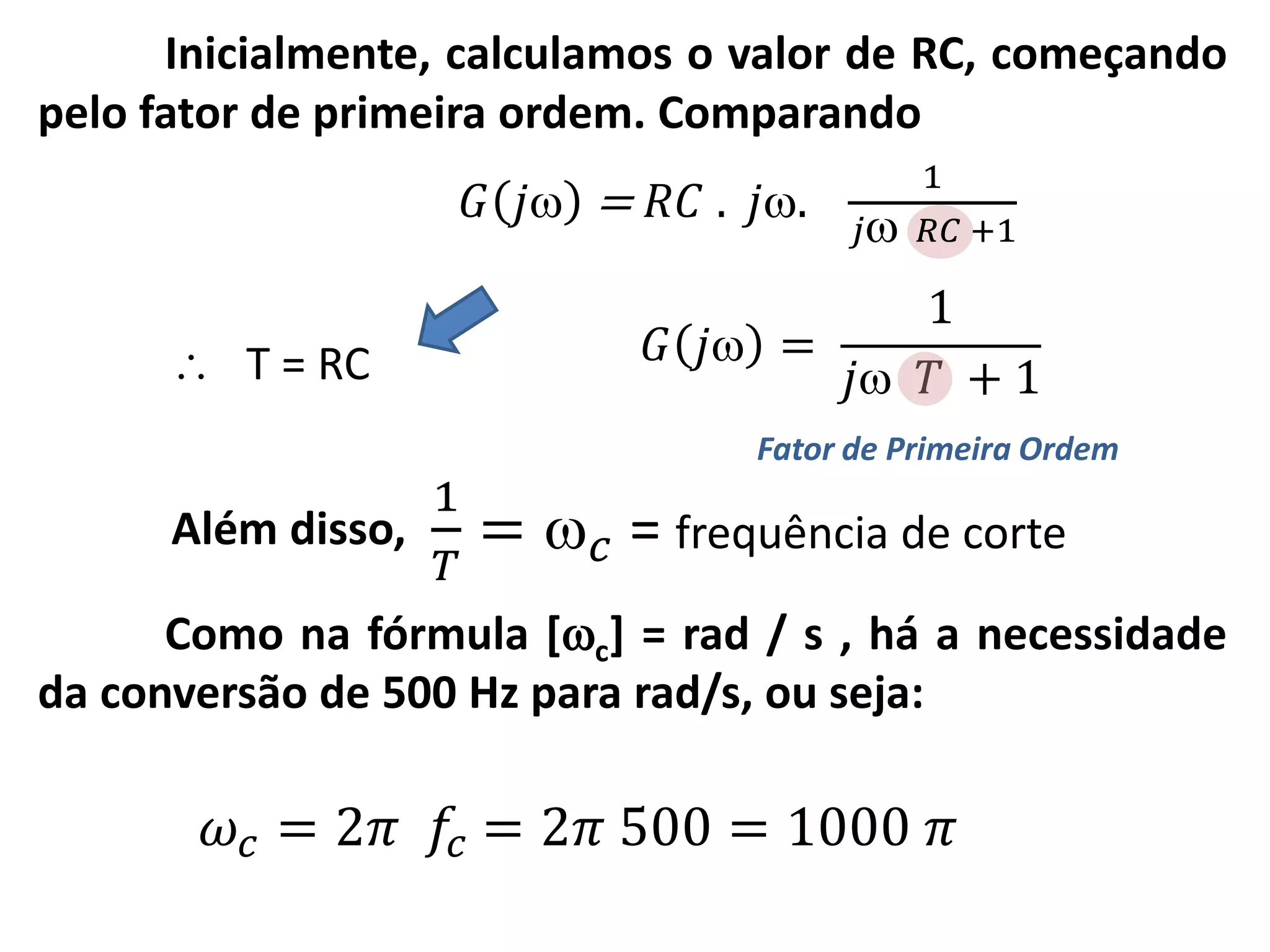 Inicialmente, calculamos o valor de RC, começando
pelo fator de primeira ordem. Comparando
Fator de Primeira Ordem
𝐺 𝑗 =
1
𝑗 𝑇 + 1
𝐺 𝑗 = 𝑅𝐶 . 𝑗.
1
𝑗 𝑅𝐶 +1
 T = RC
1
𝑇
=  𝑐 = frequência de corteAlém disso,
Como na fórmula [c] = rad / s , há a necessidade
da conversão de 500 Hz para rad/s, ou seja:
𝜔𝑐 = 2𝜋 𝑓𝑐 = 2𝜋 500 = 1000 𝜋
 