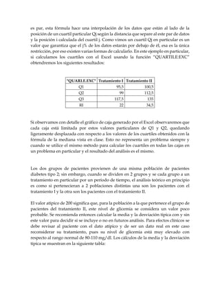 es par, esta fórmula hace una interpolación de los datos que están al lado de la
posición de un cuartil particular Qj según la distancia que separe al este par de datos
y la posición i calculada del cuartil j. Como vimos un cuartil Qj en particular es un
valor que garantiza que el j% de los datos estarán por debajo de él, esa es la única
restricción, por eso existen varias formas de calcularlo. En este ejemplo en particular,
si calculamos los cuartiles con el Excel usando la función “QUARTILE:EXC”
obtendremos los siguientes resultados:
"QUARLE.EXC" Tratamiento I Tratamiento II
Q1 95,5 100,5
Q2 99 112,5
Q3 117,5 135
RI 22 34,5
Si observamos con detalle el gráfico de caja generado por el Excel observaremos que
cada caja está limitada por estos valores particulares de Q1 y Q2, quedando
ligeramente desplazada con respecto a los valores de los cuartiles obtenidos con la
fórmula de la mediana vista en clase. Esto no representa un problema siempre y
cuando se utilice el mismo método para calcular los cuartiles en todas las cajas en
un problema en particular y el resultado del análisis es el mismo.
Los dos grupos de pacientes provienen de una misma población de pacientes
diabetes tipo 2; sin embargo, cuando se dividen en 2 grupos y se cada grupo a un
tratamiento en particular por un período de tiempo, el análisis teórico en principio
es como si pertenecieran a 2 poblaciones distintas una son los pacientes con el
tratamiento I y la otra son los pacientes con el tratamiento II.
El valor atípico de 200 significa que, para la población a la que pertenece el grupo de
pacientes del tratamiento II, este nivel de glicemia se considera un valor poco
probable. Se recomienda entonces calcular la media y la desviación típica con y sin
este valor para decidir si se incluye o no en futuros análisis. Para efectos clínicos se
debe revisar al paciente con el dato atípico y de ser un dato real en este caso
reconsiderar su tratamiento, pues su nivel de glicemia está muy elevado con
respecto al rango normal de 80-110 mg/dl. Los cálculos de la media y la desviación
típica se muestran en la siguiente tabla:
 