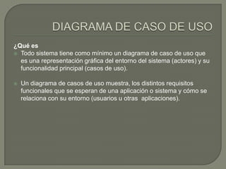 ¿Qué es
 Todo sistema tiene como mínimo un diagrama de caso de uso que
  es una representación gráfica del entorno del sistema (actores) y su
  funcionalidad principal (casos de uso).

   Un diagrama de casos de uso muestra, los distintos requisitos
    funcionales que se esperan de una aplicación o sistema y cómo se
    relaciona con su entorno (usuarios u otras aplicaciones).
 