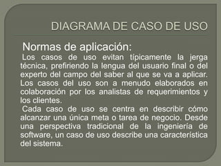 Normas de aplicación:
 Los casos de uso evitan típicamente la jerga
técnica, prefiriendo la lengua del usuario final o del
experto del campo del saber al que se va a aplicar.
Los casos del uso son a menudo elaborados en
colaboración por los analistas de requerimientos y
los clientes.
 Cada caso de uso se centra en describir cómo
alcanzar una única meta o tarea de negocio. Desde
una perspectiva tradicional de la ingeniería de
software, un caso de uso describe una característica
del sistema.
 