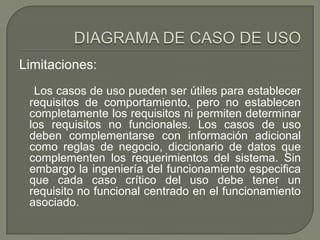 Limitaciones:
  Los casos de uso pueden ser útiles para establecer
 requisitos de comportamiento, pero no establecen
 completamente los requisitos ni permiten determinar
 los requisitos no funcionales. Los casos de uso
 deben complementarse con información adicional
 como reglas de negocio, diccionario de datos que
 complementen los requerimientos del sistema. Sin
 embargo la ingeniería del funcionamiento especifica
 que cada caso crítico del uso debe tener un
 requisito no funcional centrado en el funcionamiento
 asociado.
 