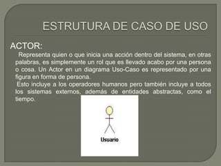 ACTOR:
  Representa quien o que inicia una acción dentro del sistema, en otras
palabras, es simplemente un rol que es llevado acabo por una persona
o cosa. Un Actor en un diagrama Uso-Caso es representado por una
figura en forma de persona.
 Esto incluye a los operadores humanos pero también incluye a todos
los sistemas externos, además de entidades abstractas, como el
tiempo.
 