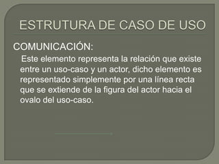 COMUNICACIÓN:
 Este elemento representa la relación que existe
 entre un uso-caso y un actor, dicho elemento es
 representado simplemente por una línea recta
 que se extiende de la figura del actor hacia el
 ovalo del uso-caso.
 