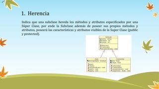 1. Herencia
Indica que una subclase hereda los métodos y atributos especificados por una
Súper Clase, por ende la Subclase además de poseer sus propios métodos y
atributos, poseerá las características y atributos visibles de la Super Clase (public
y protected).
 