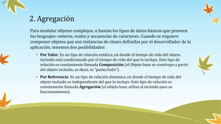 2. Agregación
Para modelar objetos complejos, n bastan los tipos de datos básicos que proveen
los lenguajes: enteros, reales y secuencias de caracteres. Cuando se requiere
componer objetos que son instancias de clases definidas por el desarrollador de la
aplicación, tenemos dos posibilidades:
• Por Valor: Es un tipo de relación estática, en donde el tiempo de vida del objeto
incluido está condicionado por el tiempo de vida del que lo incluye. Este tipo de
relación es comúnmente llamada Composición (el Objeto base se construye a partir
del objeto incluido, es decir, es "parte/todo").
• Por Referencia: Es un tipo de relación dinámica, en donde el tiempo de vida del
objeto incluido es independiente del que lo incluye. Este tipo de relación es
comúnmente llamada Agregación (el objeto base utiliza al incluido para su
funcionamiento).
 