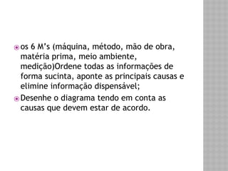 ⦿ os 6 M’s (máquina, método, mão de obra, 
matéria prima, meio ambiente, 
medição)Ordene todas as informações de 
forma sucinta, aponte as principais causas e 
elimine informação dispensável; 
⦿Desenhe o diagrama tendo em conta as 
causas que devem estar de acordo. 
 