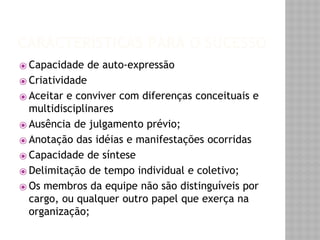 CARACTERÍSTICAS PARA O SUCESSO 
⦿ Capacidade de auto-expressão 
⦿ Criatividade 
⦿ Aceitar e conviver com diferenças conceituais e 
multidisciplinares 
⦿ Ausência de julgamento prévio; 
⦿ Anotação das idéias e manifestações ocorridas 
⦿ Capacidade de síntese 
⦿ Delimitação de tempo individual e coletivo; 
⦿ Os membros da equipe não são distinguíveis por 
cargo, ou qualquer outro papel que exerça na 
organização; 
 