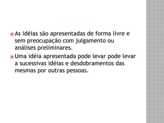 1º FASE 
⦿ As idéias são apresentadas de forma livre e 
sem preocupação com julgamento ou 
análises preliminares. 
⦿Uma idéia apresentada pode levar pode levar 
a sucessivas idéias e desdobramentos das 
mesmas por outras pessoas. 
 