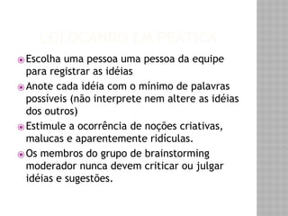 COLOCANDO EM PRÁTICA 
⦿Escolha uma pessoa uma pessoa da equipe 
para registrar as idéias 
⦿Anote cada idéia com o mínimo de palavras 
possíveis (não interprete nem altere as idéias 
dos outros) 
⦿ Estimule a ocorrência de noções criativas, 
malucas e aparentemente ridículas. 
⦿Os membros do grupo de brainstorming 
moderador nunca devem criticar ou julgar 
idéias e sugestões. 
 