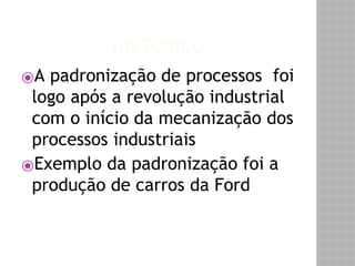 HISTÓRICO 
⦿A padronização de processos foi 
logo após a revolução industrial 
com o início da mecanização dos 
processos industriais 
⦿Exemplo da padronização foi a 
produção de carros da Ford 
 