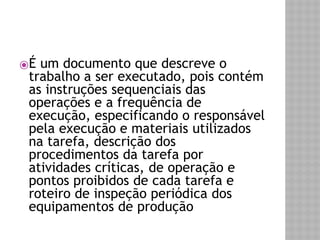 ⦿É um documento que descreve o 
trabalho a ser executado, pois contém 
as instruções sequenciais das 
operações e a frequência de 
execução, especificando o responsável 
pela execução e materiais utilizados 
na tarefa, descrição dos 
procedimentos da tarefa por 
atividades críticas, de operação e 
pontos proibidos de cada tarefa e 
roteiro de inspeção periódica dos 
equipamentos de produção 
 