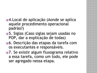 ⦿4.Local de aplicação (Aonde se aplica 
aquele procedimento operacional 
padrão?) 
⦿5. Siglas (Caso siglas sejam usadas no 
POP, dar a explicação de todas) 
⦿6. Descrição das etapas da tarefa com 
os executantes e responsáveis. 
⦿7. Se existir algum fluxograma relativo 
a essa tarefa, como um todo, ele pode 
ser agregado nessa etapa. 
 