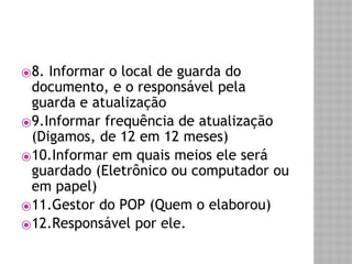 ⦿8. Informar o local de guarda do 
documento, e o responsável pela 
guarda e atualização 
⦿9.Informar frequência de atualização 
(Digamos, de 12 em 12 meses) 
⦿10.Informar em quais meios ele será 
guardado (Eletrônico ou computador ou 
em papel) 
⦿11.Gestor do POP (Quem o elaborou) 
⦿12.Responsável por ele. 
 