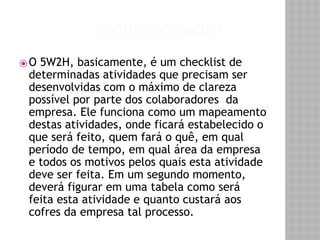 O QUE É O 5W2H? 
⦿O 5W2H, basicamente, é um checklist de 
determinadas atividades que precisam ser 
desenvolvidas com o máximo de clareza 
possível por parte dos colaboradores da 
empresa. Ele funciona como um mapeamento 
destas atividades, onde ficará estabelecido o 
que será feito, quem fará o quê, em qual 
período de tempo, em qual área da empresa 
e todos os motivos pelos quais esta atividade 
deve ser feita. Em um segundo momento, 
deverá figurar em uma tabela como será 
feita esta atividade e quanto custará aos 
cofres da empresa tal processo. 
 
