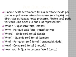 POR QUE 5W2H? 
⦿O nome desta ferramenta foi assim estabelecido por 
juntar as primeiras letras dos nomes (em inglês) das 
diretrizes utilizadas neste processo. Abaixo você pode 
ver cada uma delas e o que elas representam: 
⦿What ?– O que será feito?(etapas) 
⦿Why? – Por quê será feito? (justificativa) 
⦿Where? – Onde será feito? (local) 
⦿When? – Quando será feito? (tempo) 
⦿Who? – Por quem será feito? (responsabilidade) 
⦿How? – Como será feito? (método) 
⦿How much ?– Quanto custará fazer? (custo) 
 