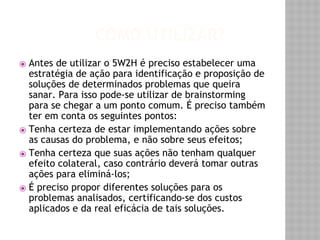 COMO UTILIZAR? 
⦿ Antes de utilizar o 5W2H é preciso estabelecer uma 
estratégia de ação para identificação e proposição de 
soluções de determinados problemas que queira 
sanar. Para isso pode-se utilizar de brainstorming 
para se chegar a um ponto comum. É preciso também 
ter em conta os seguintes pontos: 
⦿ Tenha certeza de estar implementando ações sobre 
as causas do problema, e não sobre seus efeitos; 
⦿ Tenha certeza que suas ações não tenham qualquer 
efeito colateral, caso contrário deverá tomar outras 
ações para eliminá-los; 
⦿ É preciso propor diferentes soluções para os 
problemas analisados, certificando-se dos custos 
aplicados e da real eficácia de tais soluções. 
 