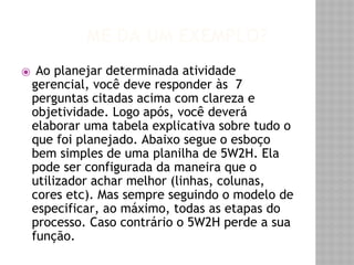 ME DÁ UM EXEMPLO? 
⦿ Ao planejar determinada atividade 
gerencial, você deve responder às 7 
perguntas citadas acima com clareza e 
objetividade. Logo após, você deverá 
elaborar uma tabela explicativa sobre tudo o 
que foi planejado. Abaixo segue o esboço 
bem simples de uma planilha de 5W2H. Ela 
pode ser configurada da maneira que o 
utilizador achar melhor (linhas, colunas, 
cores etc). Mas sempre seguindo o modelo de 
especificar, ao máximo, todas as etapas do 
processo. Caso contrário o 5W2H perde a sua 
função. 
 