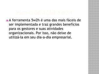 PLANO DE AÇÃO:5W2H 
⦿A ferramenta 5w2h é uma das mais fáceis de 
ser implementada e traz grandes benefícios 
para os gestores e suas atividades 
organizacionais. Por isso, não deixe de 
utilizá-la em seu dia-a-dia empresarial. 
 