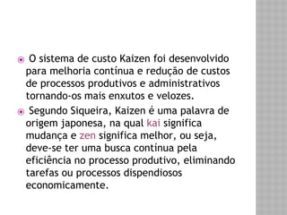 ⦿ O sistema de custo Kaizen foi desenvolvido 
para melhoria contínua e redução de custos 
de processos produtivos e administrativos 
tornando-os mais enxutos e velozes. 
⦿ Segundo Siqueira, Kaizen é uma palavra de 
origem japonesa, na qual kai significa 
mudança e zen significa melhor, ou seja, 
deve-se ter uma busca contínua pela 
eficiência no processo produtivo, eliminando 
tarefas ou processos dispendiosos 
economicamente. 
 