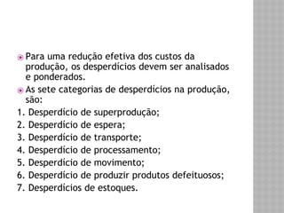 ⦿ Para uma redução efetiva dos custos da 
produção, os desperdícios devem ser analisados 
e ponderados. 
⦿ As sete categorias de desperdícios na produção, 
são: 
1. Desperdício de superprodução; 
2. Desperdício de espera; 
3. Desperdício de transporte; 
4. Desperdício de processamento; 
5. Desperdício de movimento; 
6. Desperdício de produzir produtos defeituosos; 
7. Desperdícios de estoques. 
 