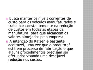 SISTEMA DE CUSTO KAIZEN 
⦿ Busca manter os níveis correntes de 
custo para os veículos manufaturados e 
trabalhar constantemente na redução 
de custos em todas as etapas da 
manufatura, para que alcancem os 
valores almejados pela empresa. 
⦿ A intenção do Kaizen é bastante 
aceitável, uma vez que o produto já 
está em processo de fabricação e que 
alguns procedimentos precisam ser 
efetuados visando uma desejável 
redução nos custos. 
 