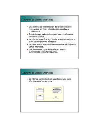 Diagrama de Clases: Interfaces


     • Una interfaz es una colección de operaciones que
       representan servicios ofrecidos por una clase o
       componente.
     • Por definición, todas estas operaciones tendrán una
       visibilidad pública.
     • La interfaz especifica algo similar a un contrato que la
       clase se compromete a respetar.
     • La clase realiza (o suministra una realización de) una o
       varias interfaces.
     • UML define dos tipos de interfaces: interfaz
       suministrada e interfaz requerida.

                                                             25




Diagrama de Clases: Interfaces

     • La interfaz suministrada es aquella que una clase
       efectivamente implementa.




                                                             26
 