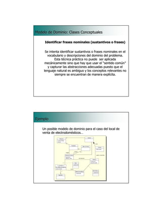 Modelo de Dominio: Clases Conceptuales

     Identificar frases nominales (sustantivos o frases)


      Se intenta identificar sustantivos o frases nominales en el
       vocabulario y descripciones del dominio del problema.
             Esta técnica práctica no puede ser aplicada
                  té       prá
      mecánicamente sino que hay que usar el “sentido común”
      mecá                                               comú
        y capturar las abstracciones adecuadas puesto que el
     lenguaje natural es ambiguo y los conceptos relevantes no
             siempre se encuentran de manera explícita.
                                                  explí




                                                              35




Ejemplo

    Un posible modelo de dominio para el caso del local de
    venta de electrodomésticos…
             electrodomé sticos…




                                                              36
 