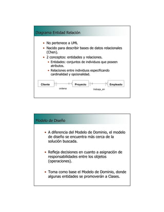 Diagrama Entidad Relación

    • No pertenece a UML
    • Nacido para describir bases de datos relacionales
      (Chen).
    • 2 conceptos: entidades y relaciones.
       • Entidades: conjuntos de individuos que poseen
         atributos.
       • Relaciones entre individuos especificando
         cardinalidad y opcionalidad.


  Cliente                Proyecto                 Empleado
              ordena                 trabaja_en

                                                             37




Modelo de Diseño


     • A diferencia del Modelo de Dominio, el modelo
       de diseño se encuentra más cerca de la
       solución buscada.

     • Refleja decisiones en cuanto a asignación de
       responsabilidades entre los objetos
       (operaciones).

     • Toma como base el Modelo de Dominio, donde
       algunas entidades se promoverán a Clases.
                                                             38
 