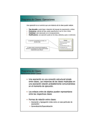 Diagrama de Clases: Operaciones

      Una operación es un servicio que una instancia de la clase puede realizar.

      •    Tipo devuelto: puede llegar a depender del lenguaje de programación a utilizar.
                devuelto:                                                          utilizar.
      •    Parámetros: además del tipo, puede especificarse si son In, Out o InOut.
           Parámetros:
      •    Visibilidad: está relacionado con el encapsulamiento.
           Visibilidad:
      •    Modificadores: una operación puede ser de clase, abstracta, query o constructor.
           Modificadores:                                                       constructor.



          La operación calcularEdad es privado y no
                       devuelve nada.




       El método público calcularHorasTrabajadas es
     abstracto, las subclases de la clase Persona deberá
                  implementarlo para utilizarlo.




                                                                                         7




Diagrama de Clases
Relaciones entre Clases

      • Una asociación es una conexión estructural simple
        entre clases. Las instancias de las clases implicadas en
        una asociación estarán probablemente comunicándose
        en el momento de ejecución.

      • Los enlaces entre de objetos pueden representarse
        entre las respectivas clases

      • Formas de relación entre clases:
             • Asociación y Agregación (vista como un caso particular de
               asociación)
             • Generalización/Especialización

                                                                                         8
 