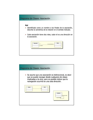 Diagrama de Clases: Asociación


     Rol
     • Identificado como un nombre a los finales de la asociación,
                                                           asociació
       describe la semántica de la relación en el sentido indicado.
                   semá            relació

     • Cada asociación tiene dos roles; cada rol es una dirección en
             asociació                                  direcció
       la asociación.
          asociació




                                                                 11




Diagrama de Clases: Asociación


     • Se asume que una asociación es bidireccional, es decir
       que se puede navegar desde cualquiera de clases
       implicadas a la otra, pero es posible indicar que la
       navegación ocurrirá en una sola dirección.




                                                                 12
 