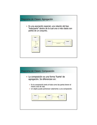 Diagrama de Clases: Agregación


    • Es una asociación especial, una relación del tipo
      “todo/parte” dentro de la cual una o más clases son
      partes de un conjunto.




                                                                     13




Diagrama de Clases: Composición

    • La composición es una forma ‘fuerte’ de
      agregación. Se diferencian en:

       • En la composición tanto el todo como las partes tienen el
         mismo ciclo de vida.
       • Un objeto puede pertenecer solamente a una composición.




                                                                     14
 