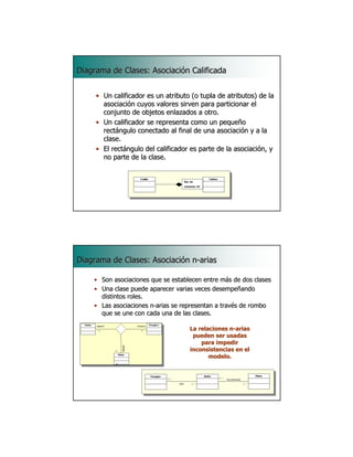Diagrama de Clases: Asociación Calificada


     • Un calificador es un atributo (o tupla de atributos) de la
       asociación cuyos valores sirven para particionar el
       conjunto de objetos enlazados a otro.
     • Un calificador se representa como un pequeño
       rectángulo conectado al final de una asociación y a la
       clase.
     • El rectángulo del calificador es parte de la asociación, y
       no parte de la clase.


                                  fila: int
                                  fila:
                                  columna: int
                                  columna:




                                                               15




Diagrama de Clases: Asociación n-arias
                               n-

    • Son asociaciones que se establecen entre más de dos clases
                                                 má
    • Una clase puede aparecer varias veces desempeñando
                                               desempeñ
      distintos roles.
    • Las asociaciones n-arias se representan a través de rombo
                       n-                        travé
      que se une con cada una de las clases.
                                       clases.

                                       La relaciones n-arias
                                                     n-
                                        pueden ser usadas
                                           para impedir
                                       inconsistencias en el
                                              modelo.




                                                               16
 