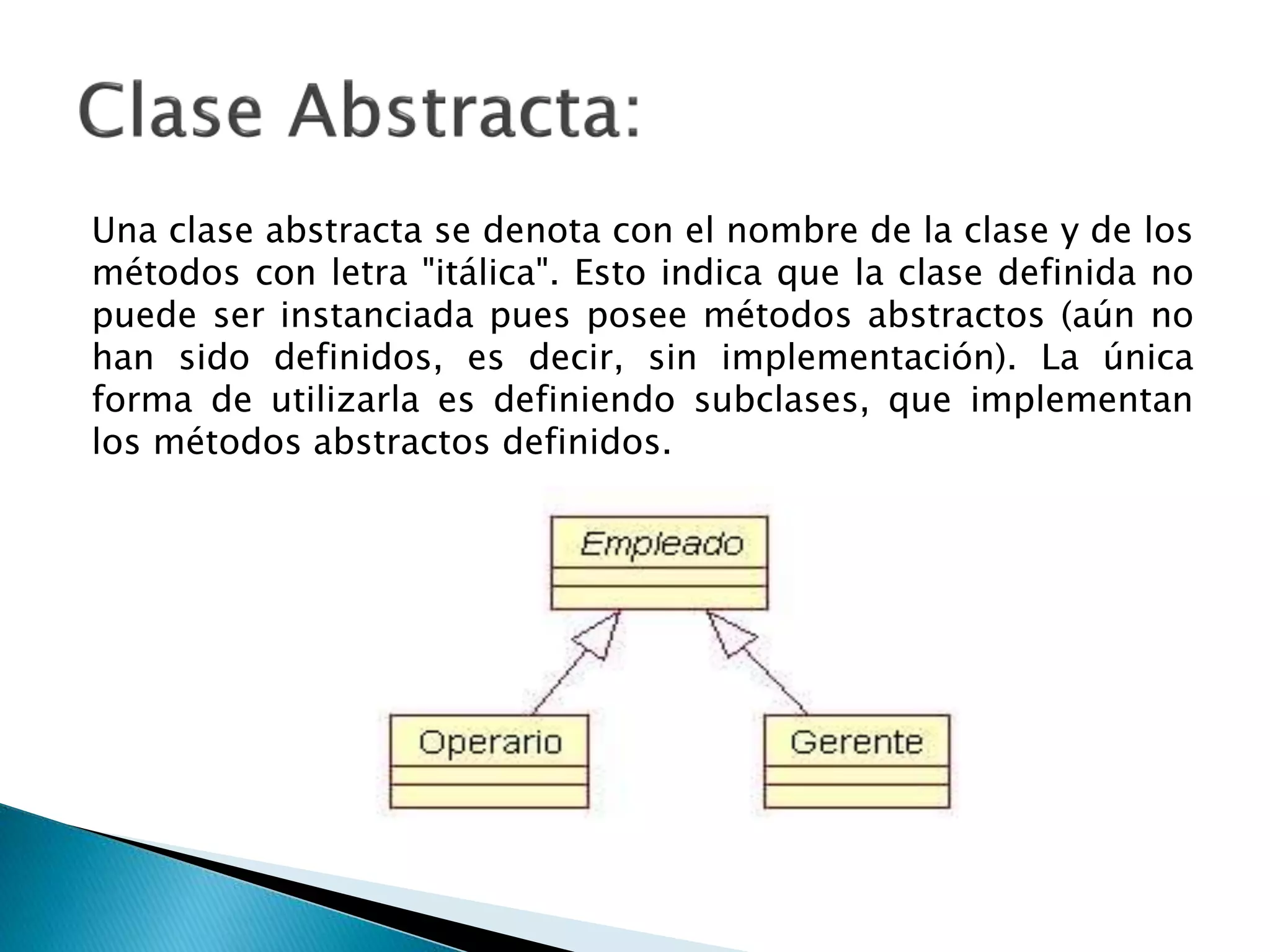 Una clase abstracta se denota con el nombre de la clase y de los
métodos con letra "itálica". Esto indica que la clase definida no
puede ser instanciada pues posee métodos abstractos (aún no
han sido definidos, es decir, sin implementación). La única
forma de utilizarla es definiendo subclases, que implementan
los métodos abstractos definidos.
 