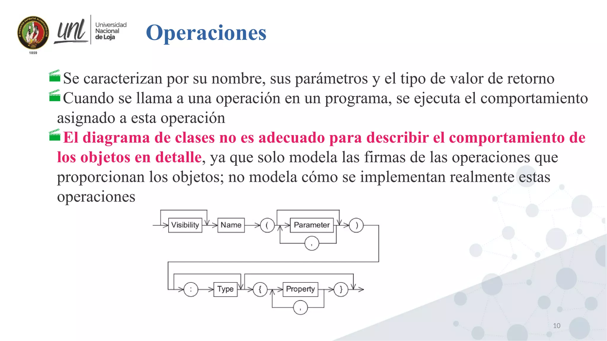 10
Operaciones
Se caracterizan por su nombre, sus parámetros y el tipo de valor de retorno
Cuando se llama a una operación en un programa, se ejecuta el comportamiento
asignado a esta operación
El diagrama de clases no es adecuado para describir el comportamiento de
los objetos en detalle, ya que solo modela las firmas de las operaciones que
proporcionan los objetos; no modela cómo se implementan realmente estas
operaciones
 